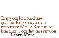    Every dog food purchase  qualifies for points you can redeem for SAVINGS on future boarding or dog day care services            Learn More   